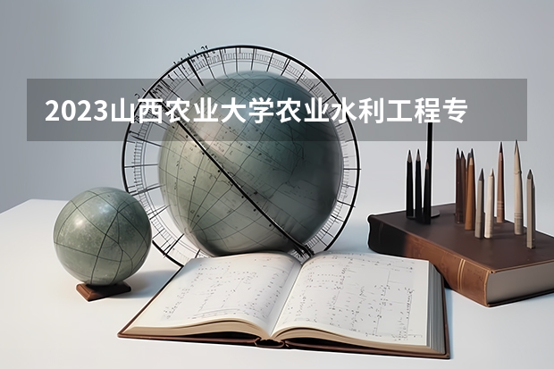 2023山西农业大学农业水利工程专业分数线是多少（专业历年分数线总汇）